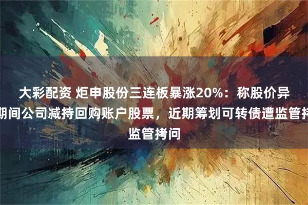 大彩配资 炬申股份三连板暴涨20%：称股价异动期间公司减持回购账户股票，近期筹划可转债遭监管拷问