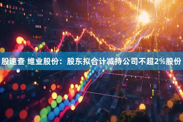 股速查 维业股份：股东拟合计减持公司不超2%股份
