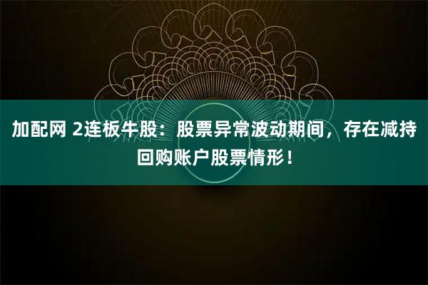 加配网 2连板牛股：股票异常波动期间，存在减持回购账户股票情形！