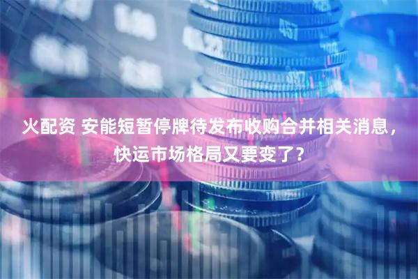 火配资 安能短暂停牌待发布收购合并相关消息，快运市场格局又要变了？