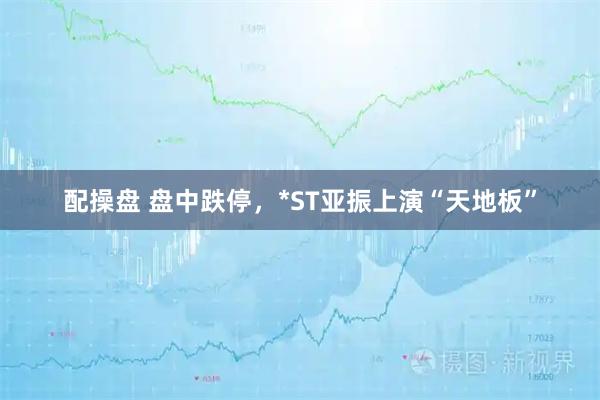 配操盘 盘中跌停，*ST亚振上演“天地板”