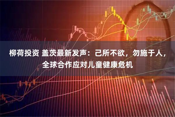 柳荷投资 盖茨最新发声：己所不欲，勿施于人，全球合作应对儿童健康危机