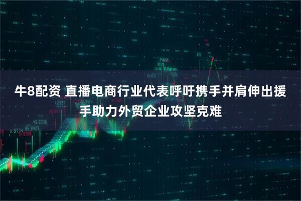 牛8配资 直播电商行业代表呼吁携手并肩伸出援手助力外贸企业攻坚克难