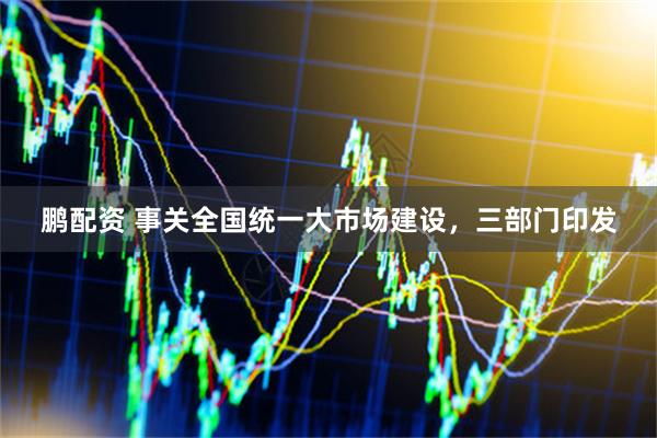 鹏配资 事关全国统一大市场建设，三部门印发