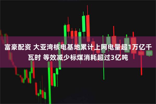 富豪配资 大亚湾核电基地累计上网电量超1万亿千瓦时 等效减少标煤消耗超过3亿吨