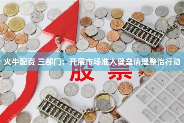 火牛配资 三部门：开展市场准入壁垒清理整治行动