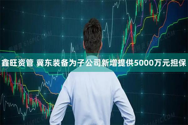 鑫旺资管 冀东装备为子公司新增提供5000万元担保