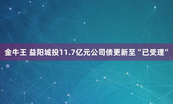 金牛王 益阳城投11.7亿元公司债更新至“已受理”