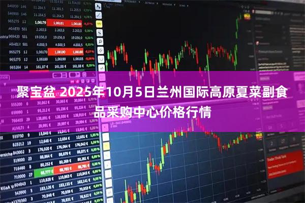 聚宝盆 2025年10月5日兰州国际高原夏菜副食品采购中心价格行情