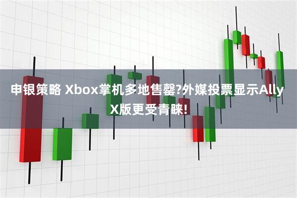 申银策略 Xbox掌机多地售罄?外媒投票显示Ally X版更受青睐!