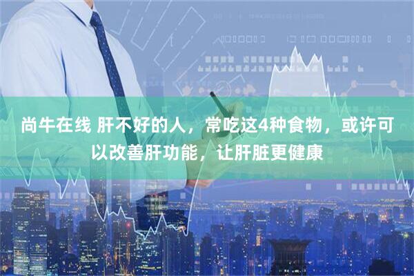 尚牛在线 肝不好的人，常吃这4种食物，或许可以改善肝功能，让肝脏更健康