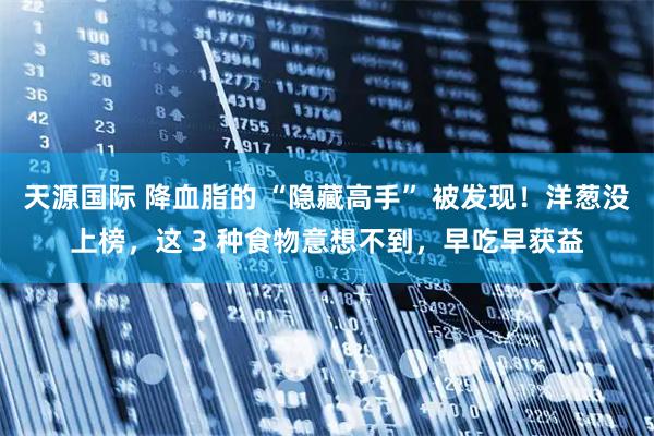 天源国际 降血脂的 “隐藏高手” 被发现！洋葱没上榜，这 3 种食物意想不到，早吃早获益