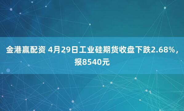 金港赢配资 4月29日工业硅期货收盘下跌2.68%，报8540元