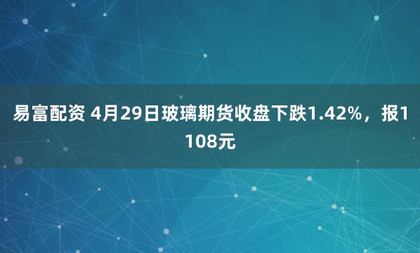 易富配资 4月29日玻璃期货收盘下跌1.42%，报1108元