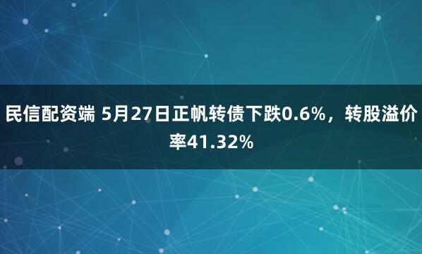 民信配资端 5月27日正帆转债下跌0.6%，转股溢价率41.32%