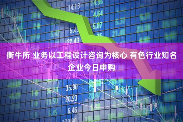 衡牛所 业务以工程设计咨询为核心 有色行业知名企业今日申购