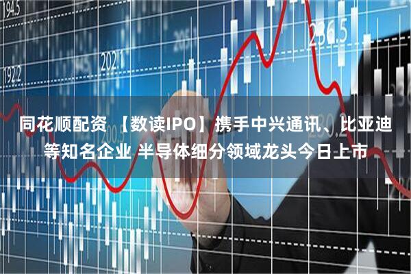 同花顺配资 【数读IPO】携手中兴通讯、比亚迪等知名企业 半导体细分领域龙头今日上市