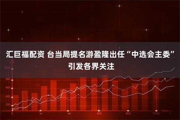 汇巨福配资 台当局提名游盈隆出任“中选会主委” 引发各界关注