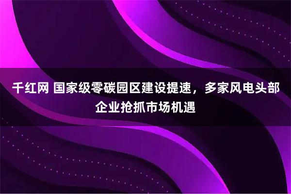 千红网 国家级零碳园区建设提速,多家风电头部企业抢抓市场机遇