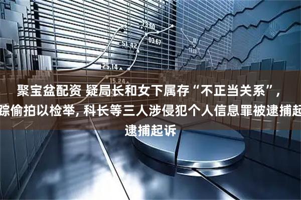 聚宝盆配资 疑局长和女下属存“不正当关系”, 跟踪偷拍以检举, 科长等三人涉侵犯个人信息罪被逮捕起诉