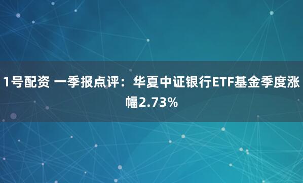 1号配资 一季报点评：华夏中证银行ETF基金季度涨幅2.73%