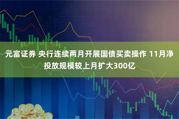 元富证券 央行连续两月开展国债买卖操作 11月净投放规模较上月扩大300亿