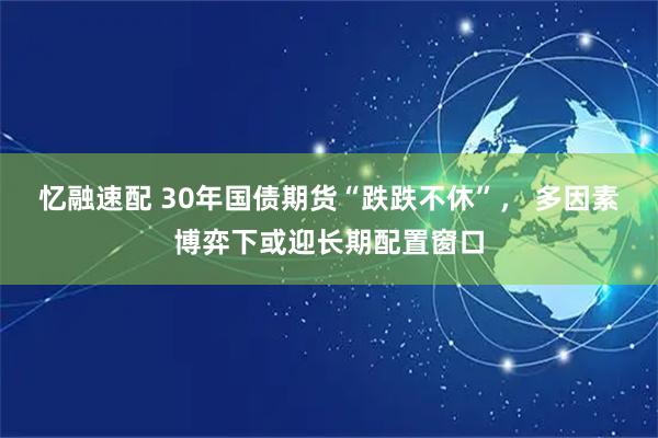 忆融速配 30年国债期货“跌跌不休”， 多因素博弈下或迎长期配置窗口