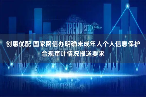 创惠优配 国家网信办明确未成年人个人信息保护合规审计情况报送要求