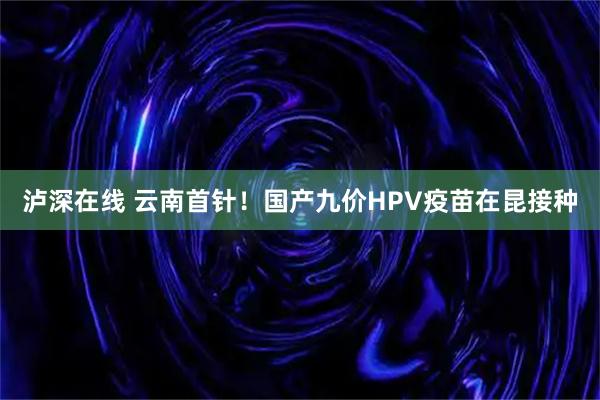泸深在线 云南首针！国产九价HPV疫苗在昆接种