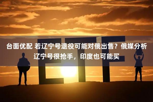 台面优配 若辽宁号退役可能对俄出售？俄媒分析辽宁号很抢手，印度也可能买