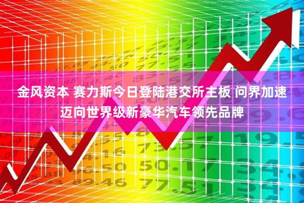 金风资本 赛力斯今日登陆港交所主板 问界加速迈向世界级新豪华汽车领先品牌