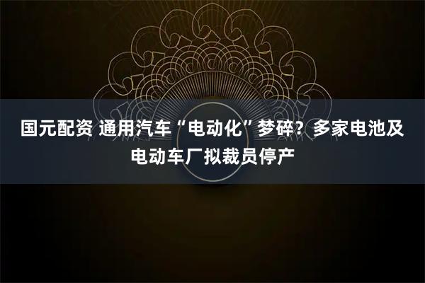 国元配资 通用汽车“电动化”梦碎？多家电池及电动车厂拟裁员停产