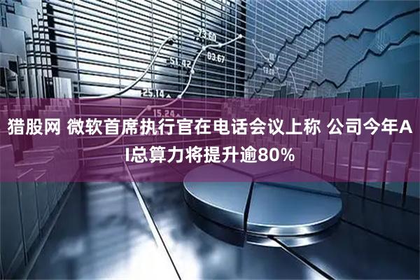 猎股网 微软首席执行官在电话会议上称 公司今年AI总算力将提升逾80%