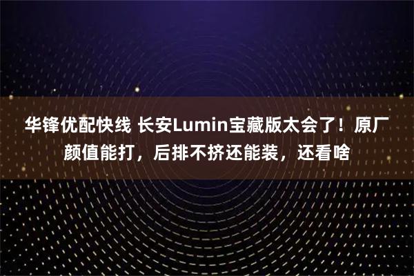 华锋优配快线 长安Lumin宝藏版太会了！原厂颜值能打，后排不挤还能装，还看啥