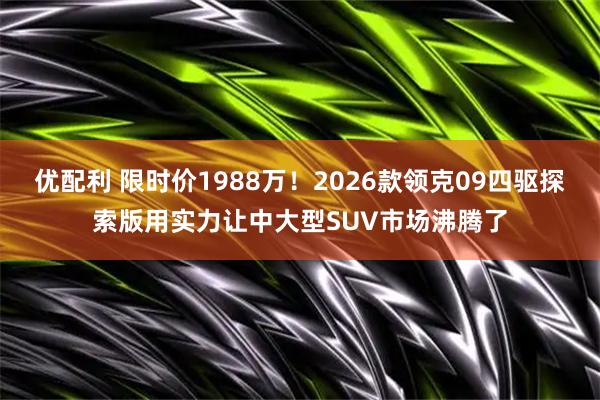 优配利 限时价1988万！2026款领克09四驱探索版用实力让中大型SUV市场沸腾了
