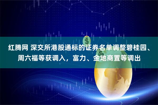 红腾网 深交所港股通标的证券名单调整碧桂园、周六福等获调入，富力、金地商置等调出