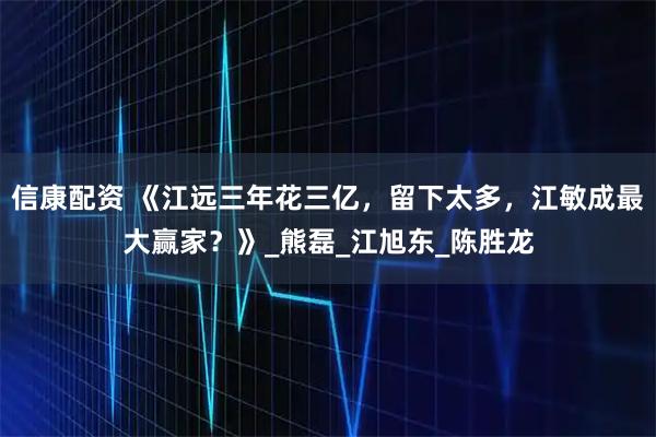 信康配资 《江远三年花三亿，留下太多，江敏成最大赢家？》_熊磊_江旭东_陈胜龙