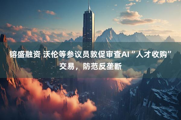 镕盛融资 沃伦等参议员敦促审查AI“人才收购”交易，防范反垄断